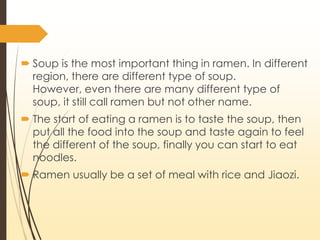 ? Soup is the most important thing in ramen. In different
region, there are different type of soup.
However, even there are many different type of
soup, it still call ramen but not other name.
? The start of eating a ramen is to taste the soup, then
put all the food into the soup and taste again to feel
the different of the soup, finally you can start to eat
noodles.
? Ramen usually be a set of meal with rice and Jiaozi.
 