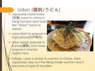 ? Japanese monk Kkai
(պ) went to china in
Tang Dynasty and took
the DUdon back to
Japan.
? Udon Start to popular in
Edo period(r).
? Udon begin popular in
Kansai(v) and more
popular in Kansai
region now.
? Initially, udon is similar to wonton in China, then
Japanese take out the filling inside wonton and it
become a type of noodles.
Udon (w/ɤ)
 