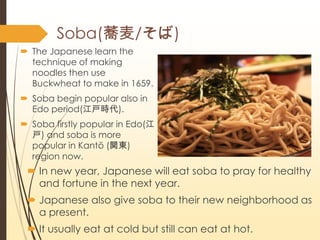 Soba(w/)
? The Japanese learn the
technique of making
noodles then use
Buckwheat to make in 1659.
? Soba begin popular also in
Edo period(r).
? Soba firstly popular in Edo(
) and soba is more
popular in Kant (v|)
region now.
? In new year, Japanese will eat soba to pray for healthy
and fortune in the next year.
? Japanese also give soba to their new neighborhood as
a present.
? It usually eat at cold but still can eat at hot.
 