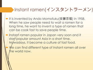 Instant ramen(󥹥ȥ`)
? It is invented by Ando Momofuku(ٰٸ) in 1958.
When he saw people need to wait a ramen for a
long time, he want to invent a type of ramen that
can be cook fast to save people time.
? Instant ramen popular in Japan very soon and it
start popular amount Asia in a short time.
Nowadays, it become a culture of fast food.
? We can find different type of Instant ramen all over
the world now.
 