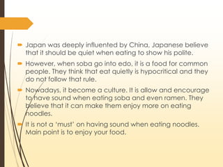? Japan was deeply influented by China, Japanese believe
that it should be quiet when eating to show his polite.
? However, when soba go into edo, it is a food for common
people. They think that eat quietly is hypocritical and they
do not follow that rule.
? Nowadays, it become a culture. It is allow and encourage
to have sound when eating soba and even ramen. They
believe that it can make them enjoy more on eating
noodles.
? It is not a ?must on having sound when eating noodles.
Main point is to enjoy your food.
 
