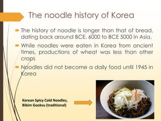 ? The history of noodle is longer than that of bread,
dating back around BCE. 6000 to BCE 5000 in Asia.
? While noodles were eaten in Korea from ancient
times, productions of wheat was less than other
crops
? Noodles did not become a daily food until 1945 in
Korea
Korean Spicy Cold Noodles,
Bibim Gooksu (traditional)
The noodle history of Korea
 