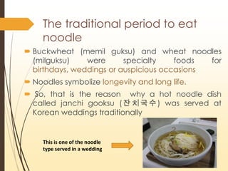 The traditional period to eat
noodle
? Buckwheat (memil guksu) and wheat noodles
(milguksu) were specialty foods for
birthdays, weddings or auspicious occasions
? Noodles symbolize longevity and long life.
? So, that is the reason why a hot noodle dish
called janchi gooksu (????) was served at
Korean weddings traditionally
This is one of the noodle
type served in a wedding
 