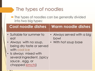 The types of noodles
? The types of noodles can be generally divided
into two big types:
Cool noodle dishes Warm noodle dishes
? Suitable for summer to
eat
? Always with no soup,
being dry taste or served
with cool ice
? Is always mixed with
several ingredient, (spicy
sauce , egg, or
chopped kimchi)
? Always served with a big
bowl
? With hot soup base
 
