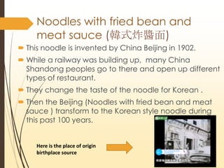 Noodles with fried bean and
meat sauce (nʽըu)
? This noodle is invented by China Beijing in 1902.
? While a railway was building up, many China
Shandong peoples go to there and open up different
types of restaurant.
? They change the taste of the noodle for Korean .
? Then the Beijing (Noodles with fried bean and meat
sauce ) transform to the Korean style noodle during
this past 100 years.
Here is the place of origin
birthplace source
 