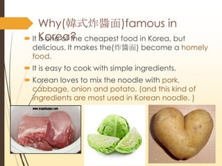 Why(nʽըu)famous in
Korea?? It is one of the cheapest food in Korea, but
delicious. It makes the(ըu) become a homely
food.
? It is easy to cook with simple ingredients.
? Korean loves to mix the noodle with pork,
cabbage, onion and potato. (and this kind of
ingredients are most used in Korean noodle. )
 