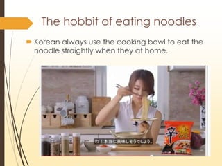The hobbit of eating noodles
? Korean always use the cooking bowl to eat the
noodle straightly when they at home.
 
