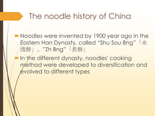 The noodle history of China
?Noodles were invented by 1900 year ago in the
Eastern Han Dynasty, called DShu Sou Bngˮ
Zh Bng
?In the different dynasty, noodles' cooking
method were developed to diversification and
evolved to different types
 