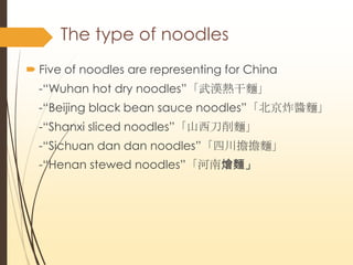 The type of noodles
? Five of noodles are representing for China
-DWuhan hot dry noodleshI
-DBeijing black bean sauce noodlesըuI
-DShanxi sliced noodlesɽI
-DSichuan dan dan noodlesĴI
-DHenan stewed noodlesϠZI
 
