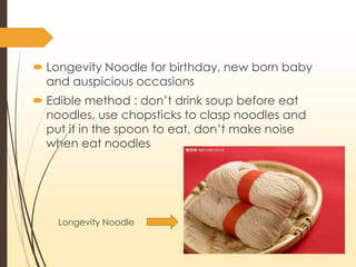 Longevity Noodle
? Longevity Noodle for birthday, new born baby
and auspicious occasions
? Edible method : dont drink soup before eat
noodles, use chopsticks to clasp noodles and
put it in the spoon to eat, dont make noise
when eat noodles
 