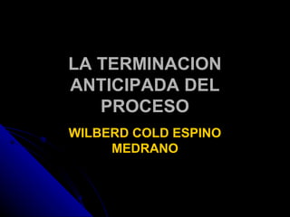 LA TERMINACION
ANTICIPADA DEL
   PROCESO
WILBERD COLD ESPINO
     MEDRANO
 