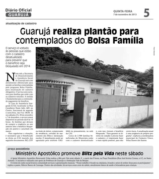Diário Oficial
GUARUJÁ

quinta-feira

7 de novembro de 2013

5

atualização de cadastro

Guarujá realiza plantão para
contemplados do Bolsa Família
Pedro Rezende

O serviço é voltado
às pessoas que estão
com o cadastro
desatualizado
para prevenir que
o benefício seja
bloqueado em 2014

N

este mês, a Secretaria
de Desenvolvimento
e Assistência Social
de Guarujá está com
atendimento diferenciado para
atender as famílias contempladas
pelo programa Bolsa Família,
para atualização do cadastro
obrigatório. O serviço será exclusivo para famílias que estão com
os cadastros vencidos. A medida
é fundamental para a continuidado pagamento do benefício.
A Casa de Assistência Integrada (CAI), localizada na Rua
Cavalheiro Nami Jafet, 669, no
Centro, funcionará de segunda
à sexta-feira, das 8 às 18h30. Já
nos sábados 23 e 30 de novembro
e 7 de dezembro, o serviço estará
disponível no período das 8 às 14
horas. As famílias que deixam
de cumprir a exigência no ano
anterior têm o beneficio bloqueado em janeiro e cancelado em
março.
Para regularizar a situação,
é necessário que o beneficiado
se dirija ao CAI munido dos
seguintes documentos: RG, CPF

ou titulo de eleitor, comprovante
de residência, certidão de nascimento dos filhos e declaração
escolar. O atendimento pode ser
agendado pelo telefone 3382-

4444 ou pessoalmente, na sede
da CAI.
Cerca de 2.500 famílias beneficiadas do Município estão
com o cadastro desatualizado

e, com isso, tiveram o benefício
bloqueado. “Para garantir os direitos do cidadão é preciso fazer
o cadastro e é importante fazer
o mais rápido possível, para não

correr riscos. A atualização anual
é uma exigência do próprio programa”, explicou a coordenadora
municipal do Cadastro Único,
Nilza Soares dos Santos.

praça possidônio

Ministério Apostólico promove Blitz pela Vida neste sábado
A Igreja Ministério Apostólico Renovando Vidas realiza a Blitz pela Vida neste sábado, 9, a partir das 9 horas, na Praça Possidônio (Rua José ferreira Caneas, s/nº), no Santo
Antonio. A iniciativa é realizada com apoio da Prefeitura de Guarujá e a Instituição Vale da Benção.
O evento de cunho social levará à comunidade serviços e apresentações musicais. “Nosso trabalho é focado na cidadania, levando o amor do senhor Jesus para os participantes”,
explica o pastor, Márcio Bueno de Camargo. Dentro das atividades, há serviços como corte de cabelo, atendimento básico de saúde e brincadeiras para crianças.

 