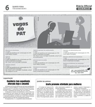 7 de novembro de 2013

Reprodução

6

Diário Oficial
GUARUJÁ

quinta-feira

vagas
do
PAT

Balconista de lanchonete
15 vagas
6 meses de experiência sem comprovação em CTPS
Ensino Médio completo
Vigilante
40 vagas
6 meses de experiência sem comprovação em CTPS
Ensino Fundamental incompleto
Obs: Possuir curso e reciclagem atualizadas
Vigilante condutor
8 vagas
6 meses de experiência sem comprovação em CTPS
Ensino Fundamental incompleto
Obs: Possuir curso e reciclagem atualizadas, possuir
CNH categoria A ou A/B

Vigilante operador de monitoramento
4 vagas
6 meses de experiência sem comprovação em CTPS
Ensino Fundamental Incompleto
Obs: Possuir curso e reciclagem atualizadas, possuir curso
de monitoramento
Administração de vendas
2 vagas
6 meses de experiência com comprovação em CTPS
Ensino Médio completo
Atendente de lanchonete
1 vaga
6 meses de experiência sem comprovação em CTPS
Ensino Fundamental incompleto

Operador de telemarketing ativo
14 vagas
6 meses de experiência sem comprovação em CTPS
Ensino Médio incompleto
Mecânico eletricista de automóveis
1 vaga
6 meses de experiência sem comprovação em CTPS
Ensino Fundamental incompleto
Ajudante de eletricista de automóveis
1 vaga
6 meses de experiência sem comprovação em CTPS
Ensino Fundamental incompleto

PAT - Rua Cunhambebe, 500
Vila Alice/Vicente de Carvalho
Tel.: 3341-3431

capacitação

Ouvidoria tem expediente
alterado hoje e amanhã
A Prefeitura de Guarujá informa que não haverá atendimento
ao público, inclusive telefônico, na Ouvidoria Geral do Município quinta-feira, 7, e sexta-feira, 8, das 8 às 14 horas. No período
da tarde, o expediente será normal, das 14 às 18 horas.
A alteração no horário de atendimento se deve ao fato dos
funcionários do setor estarem em curso de capacitação com
foco no atendimento ao munícipe. As reclamações, orientações
e solicitações poderão ser feitas pelo e-mail www.ouvidoria@
guaruja.sp.gov.br ou pelo site www.guaruja.sp.gov.br.
Na segunda-feira, 11, o expediente estará normalizado.

jardim las palmas

Usafa provome atividade para mulheres
A Unidade de Saúde da Família Jandui de Souza Moreira,
localizada na Rua José Alves de
Oliveira, s/n, no Jardim Las Palmas, realiza atividades especiais
para as mulheres da comunidade
nesta sexta-feira, 8, das 14 às 17
horas. Na programação, palestra

sobre alimentação saudável, incluindo degustação.
A equipe da unidade orientará
as municípes sobre como fazer o
autoexame para detecção de câncer de mama. O evento contará
com depoimento de mulheres
que superaram a doença, para

mostrar o quanto é importante a
realização do autoexame.
Segundo a organização, no
fim do evento, as participantes
receberão brindes, uma forma de
carinho e estreitamento do laço
entre as pacientes e a equipe da
Usafa.

 