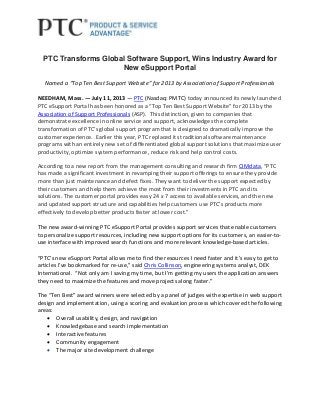 PTC Transforms Global Software Support, Wins Industry Award for
New eSupport Portal
Named a “Top Ten Best Support Website” for 2013 by Association of Support Professionals
NEEDHAM, Mass. ― July 11, 2013 ― PTC (Nasdaq: PMTC) today announced its newly launched
PTC eSupport Portal has been honored as a “Top Ten Best Support Website” for 2013 by the
Association of Support Professionals (ASP). This distinction, given to companies that
demonstrate excellence in online service and support, acknowledges the complete
transformation of PTC’s global support program that is designed to dramatically improve the
customer experience. Earlier this year, PTC replaced its traditional software maintenance
programs with an entirely new set of differentiated global support solutions that maximize user
productivity, optimize system performance, reduce risk and help control costs.
According to a new report from the management consulting and research firm CIMdata, “PTC
has made a significant investment in revamping their support offerings to ensure they provide
more than just maintenance and defect fixes. They want to deliver the support expected by
their customers and help them achieve the most from their investments in PTC and its
solutions. The customer portal provides easy 24 x 7 access to available services, and the new
and updated support structure and capabilities help customers use PTCʼs products more
effectively to develop better products faster at lower cost.”
The new award-winning PTC eSupport Portal provides support services that enable customers
to personalize support resources, including new support options for its customers, an easier-to-
use interface with improved search functions and more relevant knowledge-based articles.
“PTC’s new eSupport Portal allows me to find the resources I need faster and it’s easy to get to
articles I’ve bookmarked for re-use,” said Chris Collinson, engineering systems analyst, DEK
International. “Not only am I saving my time, but I’m getting my users the application answers
they need to maximize the features and move projects along faster.”
The “Ten Best” award winners were selected by a panel of judges with expertise in web support
design and implementation, using a scoring and evaluation process which covered the following
areas:
 Overall usability, design, and navigation
 Knowledgebase and search implementation
 Interactive features
 Community engagement
 The major site development challenge
 