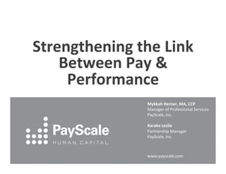 Strengthening	
  the	
  Link	
  
Between	
  Pay	
  &	
  
Performance	
  
Mykkah	
  Herner,	
  MA,	
  CCP	
  
Manager	
  of	
  Professional	
  Services	
  
PayScale,	
  Inc.	
  
	
  
Karaka	
  Leslie	
  
Partnership	
  Manager	
  	
  
PayScale,	
  Inc.	
  
	
  
www.payscale.com	
  

	
  

 