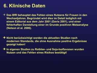 6. Klinische Daten
 Das BfR behauptet das Fehlen eines Nutzens für Frauen in den
Wechseljahren. Begründet wird dies im Detail lediglich mit
einem Editorial aus dem Jahr 2001 (Davis 2001), und einer
fehlerhaften Darstellung einer im Grunde positiven Metaanalyse
(Nelson et al. 2006).
 Nicht berücksichtigt werden die aktuellen Studien nach
modernen Standards, die ohne Ausnahme positive Ergebnisse
gezeigt haben!
 In eigenen Studien zu Rotklee- und Soja-Isoflavonen wurden
Nutzen und das Fehlen eines Risikos bestätigt!
 