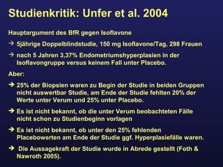 Studienkritik: Unfer et al. 2004
Hauptargument des BfR gegen Isoflavone
 5jährige Doppelblindstudie, 150 mg Isoflavone/Tag, 298 Frauen
 nach 5 Jahren 3,37% Endometriumshyperplasien in der
Isoflavongruppe versus keinem Fall unter Placebo.
Aber:
 25% der Biopsien waren zu Begin der Studie in beiden Gruppen
nicht auswertbar Studie, am Ende der Studie fehlten 20% der
Werte unter Verum und 25% unter Placebo.
 Es ist nicht bekannt, ob die unter Verum beobachteten Fälle
nicht schon zu Studienbeginn vorlagen
 Es ist nicht bekannt, ob unter den 25% fehlenden
Placebowerten am Ende der Studie ggf. Hyperplasiefälle waren.
 Die Aussagekraft der Studie wurde in Abrede gestellt (Foth &
Nawroth 2005).
 