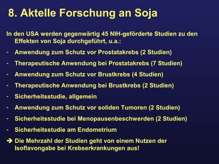 8. Aktelle Forschung an Soja
In den USA werden gegenwärtig 45 NIH-geförderte Studien zu den
Effekten von Soja durchgeführt, u.a.:
- Anwendung zum Schutz vor Prostatakrebs (2 Studien)
- Therapeutische Anwendung bei Prostatakrebs (7 Studien)
- Anwendung zum Schutz vor Brustkrebs (4 Studien)
- Therapeutische Anwendung bei Brustkrebs (2 Studien)
- Sicherheitsstudie, allgemein
- Anwendung zum Schutz vor soliden Tumoren (2 Studien)
- Sicherheitsstudie bei Menopausenbeschwerden (2 Studien)
- Sicherheitsstudie am Endometrium
 Die Mehrzahl der Studien geht von einem Nutzen der
Isoflavongabe bei Krebserkrankungen aus!
 