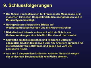 9. Schlussfolgerungen
 Der Nutzen von Isoflavonen für Frauen in der Menopause ist in
modernen klinischen Doppelblindstudien nachgewiesen und in
Metaanalysen bestätigt.
 Nachgewiesen sind positive Effekte auf
Wechseljahresbeschwerden und die Knochenstruktur
 Diskutiert und intensiv untersucht wird ein Schutz vor
Krebserkrankungen einschließlich Brust- und Uteruskrebs
 Sämtliche epidemiologischen und klinischen Daten mit
adäquatem Studiendesign (weit über 120 Arbeiten) sprechen für
die Sicherheit von Isoflavonen und gegen das vom BfR
postulierte Risiko.
 Aus den 5 dargestellten kritischen Arbeiten lässt sich wegen
der schlechten Studienqualität kein Risiko ableiten.
 