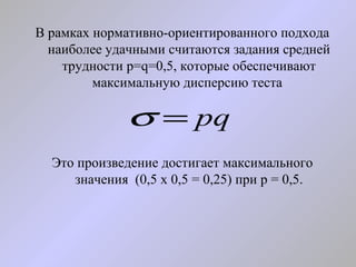 В рамках нормативно-ориентированного подхода наиболее удачными считаются задания средней трудности p=q=0,5, которые обеспечивают максимальную дисперсию теста  Это произведение достигает максимального значения  (0,5 х 0,5 = 0,25) при р = 0,5. 