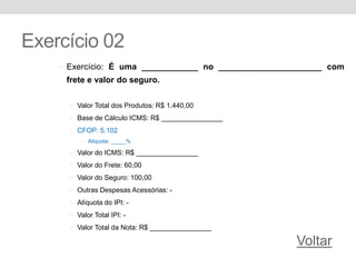 Exercício 02
• Exercício: É uma ____________ no ______________________ com
frete e valor do seguro.
• Valor Total dos Produtos: R$ 1.440,00
• Base de Cálculo ICMS: R$ ________________
• CFOP: 5.102
• Alíquota: _____%
• Valor do ICMS: R$ ________________
• Valor do Frete: 60,00
• Valor do Seguro: 100,00
• Outras Despesas Acessórias: -
• Alíquota do IPI: -
• Valor Total IPI: -
• Valor Total da Nota: R$ ________________
Voltar
 