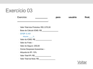 Exercício 03
• Exercício: __________ para usuário final,
_________________________.
• Valor Total dos Produtos: R$ 2.370,00
• Base de Cálculo ICMS: R$ ________________
• CFOP: 5.101
• Alíquota: _____%
• Valor do ICMS: R$ ________________
• Valor do Frete: -
• Valor do Seguro: 200,00
• Outras Despesas Acessórias: -
• Alíquota do IPI: 10%
• Valor Total IPI: R$ ________________
• Valor Total da Nota: R$ ________________
Voltar
 