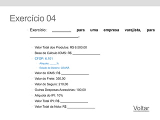 Exercício 04
• Exercício: _________ para uma empresa varejista, para
_______________________.
• Valor Total dos Produtos: R$ 6.500,00
• Base de Cálculo ICMS: R$ ________________
• CFOP: 6.101
• Alíquota: _____%
• Estado de Destino: CEARÁ
• Valor do ICMS: R$ ________________
• Valor do Frete: 350,00
• Valor do Seguro: 210,00
• Outras Despesas Acessórias: 100,00
• Alíquota do IPI: 10%
• Valor Total IPI: R$ ________________
• Valor Total da Nota: R$ ________________
Voltar
 