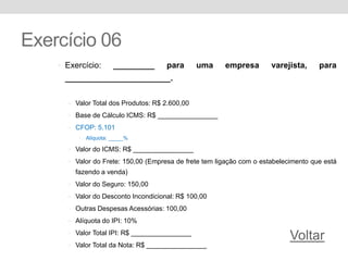 Exercício 06
• Exercício: _________ para uma empresa varejista, para
_______________________.
• Valor Total dos Produtos: R$ 2.600,00
• Base de Cálculo ICMS: R$ ________________
• CFOP: 5.101
• Alíquota: _____%
• Valor do ICMS: R$ ________________
• Valor do Frete: 150,00 (Empresa de frete tem ligação com o estabelecimento que está
fazendo a venda)
• Valor do Seguro: 150,00
• Valor do Desconto Incondicional: R$ 100,00
• Outras Despesas Acessórias: 100,00
• Alíquota do IPI: 10%
• Valor Total IPI: R$ ________________
• Valor Total da Nota: R$ ________________
Voltar
 