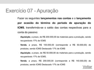 Exercício 07 - Apuração
• Fazer os seguintes lançamentos nas contas e o lançamento
por ocasião do término do período de apuração do
ICMS, transferindo-se o saldo das contas respectivas para a
conta do passivo:
• Aquisição, a prazo, de R$ 200.000,00 de materiais para a produção, sendo
recuperáveis 17% de ICMS
• Venda, a prazo, R$ 100.000,00 (corresponde a R$ 50.000,00) de
produtos, sendo ICMS Destacado 17% de ICMS
• Aquisição, a prazo, de R$ 50.000,00 de materiais para a produção, sendo
recuperáveis 17% de ICMS.
• Venda, a prazo, R$ 200.000,00 (corresponde a R$ 140.000,00) de
produtos, sendo ICMS Destacado 17% de ICMS
Voltar
 