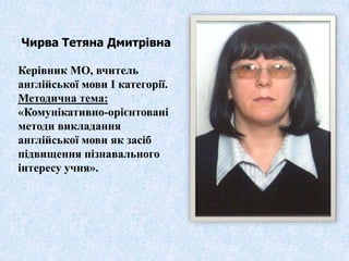 Чирва Тетяна Дмитрівна

Керівник МО, вчитель
англійської мови І категорії.
Методична тема:
«Комунікативно-орієнтовані
методи викладання
англійської мови як засіб
підвищення пізнавального
інтересу учня».
 