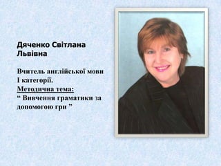 Дяченко Світлана
Львівна

Вчитель англійської мови
І категорії.
Методична тема:
“ Вивчення граматики за
допомогою гри ”
 