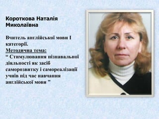 Короткова Наталія
Миколаївна

Вчитель англійської мови І
категорії.
Методична тема:
“ Стимулювання пізнавальної
діяльності як засіб
саморозвитку і самореалізації
учнів під час навчання
англійської мови ”
 