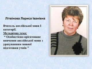 Літвінова Лариса Іванівна

Вчитель англійської мови І
категорії.
Методична тема:
“ Особистісно-орієнтоване
вивчення англійської мови з
урахуванням мовної
підготовки учнів ”
 