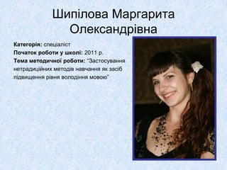 Шипілова Маргарита
               Олександрівна
Категорія: спеціаліст
Початок роботи у школі: 2011 р.
Тема методичної роботи: “Застосування
нетрадиційних методів навчання як засіб
підвищення рівня володіння мовою”
 