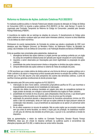 Reforma no Sistema de Ações Judiciais Coletivas PLS 282/2012
Foi realizada audiência pública no Senado Federal para debater proposta de alteração do Código de Defesa
do Consumidor (CDC) no tocante a ações coletivas (PLS 282/2012, do Sen. José Sarney). O evento foi
organizado pela Comissão Temporária de Reforma do Código do Consumidor, presidida pelo Senador
Rodrigo Rollemberg (PSB/DF) .

A importância da matéria não se restringe às relações de consumo. O disciplinamento do Código sobre
ações coletivas se aplica a qualquer ação que versar sobre interesses coletivos, inclusive na área trabalhista
e na de defesa da ordem econômica.

Participaram do evento representantes: da Comissão de Juristas que estuda a atualização do CDC (com
destaque para Ada Pellegrini Grinover); do Ministério Público; da Defensoria Pública; do Ministério da
Justiça; das Entidades Civis de Defesa do Consumidor; e da Federação Brasileira de Bancos (FEBRABAN).

Entre as questões mais comentadas pelos palestrantes, destacam-se:
    1. abrangência territorial das ações coletivas (o projeto permite que sentença proferida por um órgão
        da Justiça de competência estadual possa ser aplicada para regular situações em outros Estados);
    2. requisitos a serem observados por Associações para terem legitimidade na proposição de ações
        coletivas;
    3. possibilidade das partes transacionarem direitos e obrigações no âmbitos das ações coletivas;
    4. cômputo diferenciado das ações coletivas no sistema de metas de avaliação de juízes.

 A CNI reconhece que a tutela coletiva de direitos pode ser uma forma de diminuir os gastos públicos com o
Poder Judiciário e de reduzir a insegurança jurídica causada pela demora na solução dos conflitos. Contudo,
entende que o PLS 282 assume uma clara perspectiva dos autores das demandas coletivas, a ponto de
sacrificar diversas garantias constitucionais do devido processo legal.

São elencados pela CNI como pontos negativos do PLS 282/2012:
   1. indenização do dano moral coletivo, contrariando jurisprudência pacífica do STJ, que reconhece a
       impossibilidade de concessão de tal modalidade de indenização;
   2. extensão dos efeitos da sentença transitada em julgado para além da competência territorial do
       órgão prolator da decisão, em violação à autonomia federativa dos órgãos do Poder Judiciário;
   3. possibilidade de inversão do ônus da prova, após ultrapassada a fase de provas, o que deverá gerar
       insegurança jurídica às partes que não saberão o ônus da prova que lhe compete;
   4. estipulação de percentual elevado e desproporcional de honorários advocatícios (mínimo de 20%
       sobre o valor da condenação), tendo em vista que as ações coletivas de regra possuem valores de
       condenação mais elevados, o que já beneficiará as associações ao se aplicar um percentual sobre
       esses valores;
   5. fim do efeito suspensivo no recurso de apelação. Não se pode cogitar que se proceda à execução
       sem que antes se tenha facultado, ao menos, o duplo grau de jurisdição. As estatísticas mostram
       um alto grau de reformas das decisões de primeiro grau, o que por si só, aconselharia a revisão do
       dispositivo.

Após as apresentações, o relator da matéria na Comissão Temporária, Senador Ricardo Ferraço
(PMDB/ES), disse que, em virtude do dissenso verificado na audiência quanto à conveniência das
alterações propostas pelo PLS 282, a matéria deve ser ainda melhor discutida.


    NOVIDADES LEGISLATIVAS
    3102 ed oçram ed 21 ed 7 ºn – 61 onA                                                                         2
 