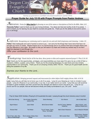 Prayer Guide for July 12-18 with Prayer Prompts from Pastor Andrew

Adoration: Praise for Who God Is by focusing on one of the names or descriptions of God in the Bible. Matt. 6:9
Heavenly Father I want to thank you for your loving kindness. You alone are God and worthy of all of my praise. I
want to thank you for leaving me your Spirit to counsel and guide me. Thank you for the ability to love and to serve
you in all things.




Confession: Recognizing our continuing need to repent for sin and seek God’s forgiveness and cleansing. 1 John 1:9
Father I feel inadequate and void of words to come to you. I am sorry for the things that I have done that have not
brought you honor or praise. Please forgive me in my shortcomings and in my actions that have wronged others and
that are offensive in your sight. My prayer is that you will search my heart and reveal any wicked way to me that I
might be cleansed in and through you.
Offer your confession to the Lord…


Thanksgiving: Thank God for all He has done, direct praise to Him and recognize answered prayer! 1 Thes.5:16-18
God I thank you for the opportunities, privileges, and responsibilities you have seen fit to give me as a child of God, a
husband, a father, a pastor, and a friend. Thank you for the amazing blessings of a new home and new ministry
opportunities in our community. Thank you for an amazing ministry within The Inn. Thank you for good health and for
being the sustainer of my life.

Express your thanks to the Lord…



Supplication: Bringing personal requests and intercession for others before God’s mighty throne. Heb. 4:14-16
Lord, I pray that you will help me to honor you in all of my ways. I pray for your blessing as I look to minister to your
people. I pray for influence in our community, in our city, in our nation and in our world. I pray that your will would be
revealed in great revelation and that I would have the strength and desire to honor and serve you. I pray for our
church and for our people, that we will become wholly and solely surrendered to you, Oh Lord! Amen




    Pray for these OCEC families: (Praying for 20 households this week = praying through the church directory every 9 months!

Enter&the Wanvig room of Karlie, Samantha, yourGloria Weinberg
  Will Dee throne   Ron & God and bring         requests before Him with a heart of trust andSally West
                                                                    Eric Werner         John &
dependency…              Jessica Way


    Sigrid Watson               Jason Webb             Bill & Dianne Weller     Scott & Tracey, Matthew     Mark & Karen, Josh,
                                                                )                      Weseman              Matthew Westermann

     Richard Watt                Pat Weber            Troy & Teresa, Taylor,     Mel & Gwen Weseman        Jerry & Marjorie Wheeler
                                                        Trevor, Tan Weller

                                                                                                           Brad & Karon, Brandon,
Tom & Tami, Jake, Alex,   Ron & Janeen, Breea, Bryn       Steve Werner             Bill & Jackie West      Danny, Austin, Ashley,
 Marcus Wattenbarger               Weigel                                                                        Abby White
 