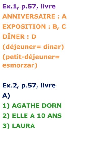 Ex.1, p.57, livre
ANNIVERSAIRE : A
EXPOSITION : B, C
DÎNER : D
(déjeuner= dinar)
(petit-déjeuner=
esmorzar)


Ex.2, p.57, livre
A)
1) AGATHE DORN
2) ELLE A 10 ANS
3) LAURA
 