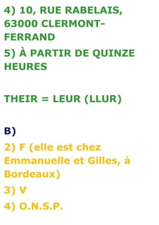 4) 10, RUE RABELAIS,
63000 CLERMONT-
FERRAND
5) À PARTIR DE QUINZE
HEURES


THEIR = LEUR (LLUR)


B)
2) F (elle est chez
Emmanuelle et Gilles, à
Bordeaux)
3) V
4) O.N.S.P.
 