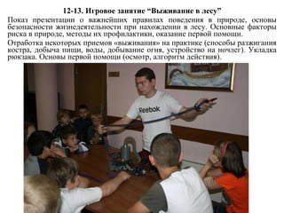 12-13 .  Игровое занятие  “ Выживание в лесу ” Показ презентации о важнейших правилах поведения в природе, основы безопасности жизнедеятельности при нахождении в лесу. Основные факторы риска в природе, методы их профилактики, оказание первой помощи. Отработка некоторых приемов «выживания» на практике (способы разжигания костра, добыча пищи, воды, добывание огня, устройство на ночлег). Укладка рюкзака. Основы первой помощи (осмотр, алгоритм действия). 