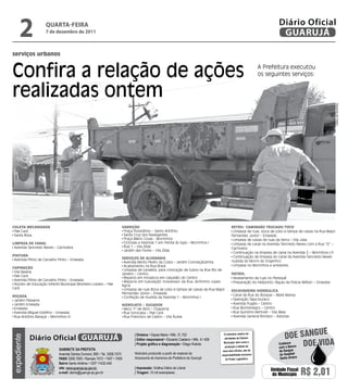 2             qUARtA-feiRA
                    7 de dezembro de 2011
                                                                                                                                                                            Diário Oficial
                                                                                                                                                                             GUARUJÁ

serviços urbanos


Confira a relação de ações                                                                                                                                         A Prefeitura executou
                                                                                                                                                                   os seguintes serviços:


realizadas ontem




                                                                                                                                                                                                              Dayanna de Castro
Coleta MeCanizada                                                     Varrição                                                               retro/ CaMinHão truCado/toCo
 Pae Cará                                                              Praça Possidônio – Santo Antônio                                       Limpeza de ruas, boca de Lobo e tampa de caixas na Rua Major
 Santa Rosa                                                            Santa Cruz dos Navegantes                                             Fernandes Júnior – Enseada
                                                                       Praça Mário Covas - Morrinhos                                          Limpeza de caixas de ruas da Serra – Vila Júlia
liMPeza de Canal                                                       Ciclovias e Avenida 1 em frente às lojas – Morrinhos I                 Limpeza de canal na Avenida Tancredo Neves com a Rua “D” –
 Avenida Tancredo Neves – Cachoeira                                    Rua 1 – Vila Zilda                                                    Cachoeira
                                                                       Jardim das Flores – Vila Zilda
                                                                                                                                              Continuação na limpeza de canal na Avenida 2 – Morrinhos I/II
Pintura                                                                                                                                       Continuação de limpeza do canal da Avenida Tancredo Neves
 Avenida Plínio de Carvalho Pinto – Enseada                           SerViçoS de alVenaria
                                                                       Avenida Bento Pedro da Costa – Jardim Conceiçãozinha                  (subida do Morro do Engenho)
                                                                       Acabamento na Rua Brasil                                               Limpeza no Morrinhos e arredores
CaPinação
                                                                       Limpeza de canaleta, para colocação de tubos na Rua Rio de
 Vila Baiana
                                                                      Janeiro – Centro                                                       Patrol
 Pae Cará
                                                                       Reparos em mosaicos em calçadão do Centro                              Nivelamento de ruas no Perequê
 Avenida Plínio de Carvalho Pinto – Enseada                            Reparos em tubulação (travessas) da Rua Jerônimo Lopes                 Preparação do Heliponto (Águia da Policia Militar) – Enseada
 Núcleo de Educação Infantil Municipal Monteiro Lobato – Pae          Agria
Cará                                                                   Limpeza de ruas Boca de Lobo e tampa de caixas da Rua Major           eSCaVadeira HidrÁuliCa
                                                                      Fernandes Júnior – Enseada                                              Canal da Rua do Bosque – Maré Mansa
roçada                                                                 Confeção de mureta da Avenida 1 – Morrinhos I
 Jardim Pássaros                                                                                                                              Operação Tapa-buraco
 Jardim Enseada                                                       Hidrojato / Sugador                                                     Avenida Puglisi – Centro
 Enseada                                                               Beco 1º de Abril – Chaparral                                           Rua Montenegro – Centro
 Avenida Miguel Estéfno – Enseada                                      Rua Sorocaba – Pae Cará                                                Rua Quintino Bertoldi – Vila Maia
 Rua Antônio Baraçal – Morrinhos III                                   Rua Francisco de Castro – Vila Áurea                                   Avenida General Rondon – Astúrias



                                                                                                                                                                                             e
             Diário Oficial GUARUJÁ
                                                                              | diretora • Dayse Maria • Mtb. 31.752                   O noticiário relativo às
                                                                                                                                                                                Doe sangU
expediente




                                                                                                                                       atividades da Câmara

                                                                                                                                                                                        Doe viDa
                                                                              | editor responsável • Eduardo Caetano • Mtb. 41.408
                                                                                                                                       Municipal, bem como a
                                                                              | Projeto gráfico e diagramação • Diego Rubido                                                Colabore
                                                                                                                                        produção e edição de                com o Banco
                            Gabinete da Prefeita                                                                                      seus atos oficiais, são de            de Sangue
                            Avenida Santos Dumont, 800 • Tel. 3308.7470       Noticiário produzido a partir de material da           responsabilidade exclusiva             do Hospital
                            PabX 3308.7000 • Ramais 7472 • 7407 • 7409        Assessoria de Imprensa da Prefeitura de Guarujá           do Poder Legislativo.               Santo Amaro
                            bairro Santo Antônio • CEP 11432-440
                            site: www.guaruja.sp.gov.br                       | impressão: Gráfica Diário do Litoral
                            e-mail: diario@guaruja.sp.gov.br                  | tiragem: 10 mil exemplares
                                                                                                                                                                        Unidade Fiscal
                                                                                                                                                                         do Município     R$ 2,01
 