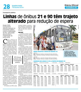 28                 qUARtA-feiRA
                    7 de dezembro de 2011
                                                                                                                                                   Diário Oficial
                                                                                                                                                    GUARUJÁ

transporte público


linhas de ônibus 21 e 90 têm trajeto
  alterado para redução de espera
Desde 2009,                       receberão folhetos contendo o




                                                                                                                                                                                       Marcos Miguel
Guarujá teve                      novo itinerário e a programação
                                  horária completa das linhas 21
diversos avanços no               e 90, em dias úteis, sábados e
transporte público,               domingos.
como a implantação
da RTG, gratuidade                saiBa mais
                                      A prefeita firmou com a
aos 60 anos e                      empresa de transporte público
implantação da                     o “Termo de Compromisso
tarifa social                      para Melhoria na Qualidade,




C
                                   Eficiência e Modernidade na
           o m o o b j e t ivo d e Rede de Transporte Público
           diminuir o tempo de de Guarujá – RTG”, que foi
           espera dos usuários debatido pela Comissão de Fis-
           de algumas linhas da calização e Controle de Tarifa e
Rede de Transporte de Guarujá da Rede de Transporte Público
(RTG), a Prefeitura irá realizar, da Prefeitura.
a partir de sábado (10), a alte-      A medida rendeu vários
ração no trajeto das linhas 21 e avanços na política de transpor-
90, que ligam respectivamente te público da Cidade, entre elas,
os bairros Morrinhos, Vila a instituição da tarifa social
Edna, Vila Áurea, Vicente de todo último domingo do mês              Novos trajetos a partir de sábado (10)                                        As linhas 21 e 90 ligam
Carvalho e os bairros Perequê, (R$ 1,70), gratuidade a todos                                                                                       respectivamente os bairros
                                                                     LINHA 21                                                                      Morrinhos, Vila Edna, Vila
Península, Enseada, Vila Edna os passageiros maiores de 60           Ida – Vicente de Carvalho/ Vila Áurea/Vila Edna/ Morrinhos                    Áurea, Vicente de Carvalho e
e Morrinhos.                                   anos e a todos os     Volta – Morrinhos/ Vila Edna/ Vila Áurea/ Vicente de Carvalho                 os bairros Perequê, Península,
    A partir da mu-                            usuários da RTG                                                                                     Enseada, Vila Edna e Morrinhos
dança, os mora-             RTG trouxe         no dia de Santo       LINHA 90
                                                                     Ida – Morrinhos / Vila Edna/ Enseada/ Península/ Perequê
dores dos bairros                              Amaro, padroeiro
no entorno da Vila
                          avanços para         da Cidade (15 de
                                                                     Volta – Perequê/ Península/ Enseada/ Vila Edna/ Morrinhos

Á u r e a e Ja r d i m     o transporte        janeiro).             Horários das liNHas 21 e 90, a partir de sábado (10)
Boa Esperança que             público             Além disso, a
                                                                     LINHA 21     • Vicente de Carvalho           • Vila Áurea       • Vila Edna   • Morrinhos
precisarem se loco-                            Prefeitura colocará
mover ao Perequê,                              em funcionamento      DIAs ÚTEIs                                                          sÁbADo    / DoMInGo / FERIADos
por exemplo, poderão, desde um Centro de Controle Opera-             VC      MoR      VC       MoR      VC        MoR         VC         MoR       VC      MoR      VC         MoR
que utilizem o cartão transpor- cional (CCO), onde acontecerá        05:45   05:20    10:40    10:20    17:30     17:00       05:45      05:20     12:00   11:55    18:15      18:10
                                                                     06:25   06:00    11:30    11:25    18:10     17:45       06:45      06:45     13:00   13:00    19:30      19:15
te, fazer a integração com as o acompanhamento da opera-             07:05   06:45    12:30    12:30    18:50     18:50       07:50      07:45     14:05   14:00    20:45      20:30
linhas 17, 55 e 90, durante o ção, o atendimento aos usuários        07:50   07:25    13:35    13:35    19:55     19:50       08:50      08:50     15:05   15:05    22:00      21:45
período de até 1h40, pagando e o controle da eficiência do           08:30   08:05    14:40    14:40    20:55     20:55       09:55      09:50     16:10   16:05    23:00      23:00
                                                                     09:10   08:50    15:45    15:40    22:00     21:55       10:55      10:55     17:10   17:10
uma única passagem. As atuais planejamento da oferta no aten-        09:55   09:30    16:45    16:20    23:00     23:00
opções de integração das linhas dimento à demanda existente
19 e 33 com as linhas 17, 55 e 77 no sistema.                        LINHA 90    • Morrinhos      • Vila Edna     • Enseada      • Península • Perequê
permanecem inalteradas.               Visando facilitar a vida dos   DIAs ÚTEIs                                                          sÁbADo    / DoMInGo / FERIADos
    Para manter os usuários usuários da RTG, o site da Pre-          MoR     PER      MoR       PER      MoR      PER         MoR        PER       MoR     PER      MoR        PER
informados sobre as mudanças, feitura (www.guaruja.sp.gov.           06:00   06:35    12:25     12:45    18:30    19:00       06:00      06:35     12:00   12:25    17:50      18:10
a empresa concessionária de br) disponibilizará informações          06:35   07:05    13:05     13:30    19:05    19:35       06:50      07:20     12:45   13:05    18:30      18:55
                                                                     07:10   07:40    13:50     14:10    19:35    20:10       07:40      08:05     13:30   13:50    19:20      19:35
transporte público guar uja- sobre linhas, trajetos, pontos de       07:40   08:15    14:35     14:55    20:05    20:40       08:25      08:45     14:10   14:35    20:05      20:25
ense irá afixar, a partir desta parada, horários, viagens em         08:10   08:45    15:15     15:40    20:40    21:10       09:10      09:30     14:55   15:15    20:50      21:10
semana, em todos os coletivos andamento, opções de deslo-            08:45   09:15    15:45     16:20    21:20    21:45       09:50      10:15     15:40   16:00    21:55      21:55
cartazes informativos sobre as camento e outras pertinentes à        09:30   09:50    16:20     16:50    22:05    22:30       10:35      10:55     16:20   16:45    23:00      23:00
                                                                     10:15   10:35    16:55     17:25    23:00    23:10       11:20      11:40     17:05   17:25               00:00
alterações.                        Rede de Transporte de Guarujá     10:55   11:20    17:25     18:00             00:00
    Os usuários da RTG ainda (RTG).                                  11:40   12:00    17:55     18:30
 
