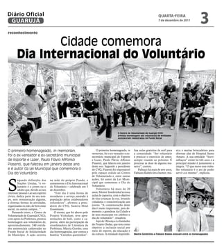 Diário Oficial
 GUARUJÁ
                                                                                                                                   qUARtA-feiRA
                                                                                                                                   7 de dezembro de 2011
                                                                                                                                                                       3
reconhecimento


                Cidade comemora
        dia internacional do Voluntário




                                                                                                                                                                                      Fotos Raimundo Nogueira
                                                                                                O Centro de Voluntariado de Guarujá (CVG)
                                                                                                prestou homenagem aos voluntários de entidades
                                                                                                assistenciais cadastradas no Fundo Social




O primeiro homenageado, in memorian,                                          O primeiro homenageado, in      liza aulas gratuitas de surf para   sica e muitas brincadeiras para
                                                                          memorian, foi o ex-vereador e ex-   a comunidade. “Ser voluntário       diversas alas do Hospital Santo
foi o ex-vereador e ex-secretário municipal                               secretário municipal de Esporte     é praticar o exercício de amor,     Amaro. A sua entidade “Sorri-
de Esporte e Lazer, Paulo Flávio Affonso                                  e Lazer, Paulo Flávio Affonso       sempre visando ao próximo. É        salhaços” existe há três anos e a
Piasenti, que faleceu em janeiro deste ano                                Piasenti, que faleceu em janeiro    procurar se doar de alguma ma-      principal missão é justamente a
                                                                          deste ano. Segundo a presidente     neira”, contou.                     alegria. “O que move esse traba-
e é autor da Lei Municipal que comemora o                                 do CVG, Piasenti foi responsável        Palhaço há mais de sete anos,   lho voluntário é o ato de poder
Dia do Voluntário                                                         pelo espaço cedido ao Centro        Fabiano Rabelo leva humor, mú-      servir a si mesmo”, explicou.
                                                                          de Voluntariado e, entre outras



S
         egundo definição das         na sede do próprio Fundo, e         ações, foi autor da Lei Muni-
         Nações Unidas, "o vo-        comemorou o Dia Internacional       cipal que comemora o Dia do
         luntário é o jovem ou o      do Voluntário – celebrado em 5      Voluntário.
         adulto que, devido ao seu    de dezembro.                            Voluntário há mais de 20
interesse pessoal e ao seu espírito       “Este dia é uma forma de        anos, Mestre Sombrinha leciona
cívico, dedica parte do seu tem-      reconhecer o serviço prestado à     aulas de capoeira, com o objetivo
po, sem remuneração alguma,           população pelos colaboradores       de tirar crianças da rua, levando
a diversas formas de atividades,      voluntários”, afirmou a presi-      cidadania e conscientização aos
organizadas ou não, de bem-estar      dente do CVG, Samira Hilal          jovens. “A comemoração deste
social, ou outros campos...".         Grassmann.                          dia é muito importante, pois de-
    Pensando nisso, o Centro de           O evento, que foi aberto pelo   monstra a grandeza da Cidade e
Voluntariado de Guarujá (CVG),        Projeto Violodum, teve apre-        de seus munícipes em celebrar o
com apoio da Prefeitura, prestou      sentações de balé, canto e ca-      dia do voluntário”, ressaltou.
homenagem aos voluntários de,         poeira, além da participação da         Jojó de Olivença é o fundador
aproximadamente, 240 entida-          coordenadora de Literatura da       do Projeto Ondas, que tem como
des assistenciais cadastradas no      Prefeitura, Márcia Guedes, uma      objetivo a inclusão social por
Fundo Social de Solidariedade         das homenageadas, que contou a      meio do esporte, da educação e
do Município. A ação ocorreu          história “Carinhos quentinhos”.     da cultura. A entidade disponibi-   Mestre Sombrinha e Fabiano Rabelo estavam entre os homenageados
 