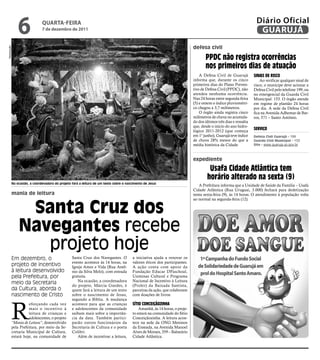 6              qUARtA-feiRA
                            7 de dezembro de 2011
                                                                                                                                                                 Diário Oficial
                                                                                                                                                                  GUARUJÁ
                                                                                                                          defesa civil
Reprodução




                                                                                                                                 PPdC não registra ocorrências
                                                                                                                                 nos primeiros dias de atuação
                                                                                                                              A Defesa Civil de Guarujá         sinais de risCO
                                                                                                                          informa que, durante os cinco             Ao verificar qualquer sinal de
                                                                                                                          primeiros dias do Plano Preven-       risco, o munícipe deve acionar a
                                                                                                                          tivo de Defesa Civil (PPDC), não      Defesa Civil pelo telefone 199, ou
                                                                                                                          atendeu nenhuma ocorrência.           no emergencial da Guarda Civil
                                                                                                                          Nas 24 horas entre segunda-feira      Municipal: 153. O órgão atende
                                                                                                                          (5) e ontem o índice pluviométri-     em regime de plantão 24 horas
                                                                                                                          co chegou a 3,7 milímetros.           por dia. A sede da Defesa Civil
                                                                                                                              O órgão ainda registra cinco      fica na Avenida Adhemar de Bar-
                                                                                                                          milímetros de chuva no acumula-       ros, 571 – Santo Antônio.
                                                                                                                          do dos últimos três dias e ressalta
                                                                                                                          que, desde o início do ano hidro-
                                                                                                                          lógico 2011-2012 (que começa
                                                                                                                                                                serviçO
                                                                                                                          em 1° junho), Guarujá teve índice     defesa Civil guarujá - 199
                                                                                                                          de chuva 28% menor do que a           guarda Civil Municipal - 153
                                                                                                                          média histórica da Cidade.            Site - www.guaruja.sp.gov.br



                                                                                                                          expediente
                                                                                                                                   Usafa Cidade atlântica tem
                                                                                                                                  horário alterado na sexta (9)
         Na ocasião, a coordenadora do projeto fará a leitura de um texto sobre o nascimento de Jesus
                                                                                                                             A Prefeitura informa que a Unidade de Saúde da Família – Usafa
                                                                                                                          Cidade Atlântica (Rua Uruguai, 3.000) fechará para dedetização
         mania de leitura                                                                                                 nesta sexta-feira (9), às 14 horas. O atendimento à população volta



              Santa Cruz dos
                                                                                                                          ao normal na segunda-feira (12).




             navegantes recebe
                projeto hoje
         Em dezembro, o                        Santa Cruz dos Navegantes. O           a iniciativa ajuda a renovar os
                                               evento acontece às 14 horas, na        valores éticos dos participantes.
         projeto de incentivo                  Igreja Amor e Vida (Rua Antô-          A ação conta com apoio da
         à leitura desenvolvido                nio da Silva Melo), com entrada        Fundação Educar DPaschoal,
         pela Prefeitura, por                  gratuita.                              Usiminas Cultural e Programa
                                                  Na ocasião, a coordenadora          Nacional de Incentivo à Leitura
         meio da Secretaria                    do projeto, Márcia Guedes, é           (Proler) da Baixada Santista,
         da Cultura, aborda o                  quem fará a leitura de um texto        parceiras da ação, que colaboram
         nascimento de Cristo                  sobre o nascimento de Jesus,           com doações de livros.




         R
                                               segundo a Bíblia. A mudança
                   eforçando cada vez          acontece para que as crianças          sítiO COnCeiçãOzinha
                   mais o incentivo à          e adolescentes da comunidade               Amanhã, às 14 horas, o proje-
                   leitura de crianças e       saibam mais sobre a importân-          to estará na comunidade do Sítio
                   adolescentes, o projeto     cia da data. Também partici-           Conceiçãozinha. A leitura acon-
         “Mania de Leitura”, desenvolvido      parão outros funcionários da           tece na sede da ONG Meninos
         pela Prefeitura, por meio da Se-      Secretaria de Cultura e o poeta        da Enseada, na Avenida Manoel
         cretaria Municipal de Cultura,        Colibri.                               Alves de Moraes, 359 – Balneário
         estará hoje, na comunidade de            Além de incentivar a leitura,       Cidade Atlântica.
 