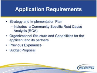 Application Requirements

• Strategy and Implementation Plan
   – Includes a Community Specific Root Cause
     Analysis (RCA)
• Organizational Structure and Capabilities for the
  applicant and its partners
• Previous Experience
• Budget Proposal
 