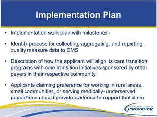 Implementation Plan
• Implementation work plan with milestones

• Identify process for collecting, aggregating, and reporting
  quality measure data to CMS

• Description of how the applicant will align its care transition
  programs with care transition initiatives sponsored by other
  payers in their respective community

• Applicants claiming preference for working in rural areas,
  small communities, or serving medically- underserved
  populations should provide evidence to support that claim
 