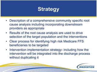 Strategy

• Description of a comprehensive community specific root
  cause analysis including incorporating downstream
  providers as appropriate
• Results of the root cause analysis are used to drive
  selection of the target population and the interventions
• Clear process for identifying high risk Medicare FFS
  beneficiaries to be targeted
• Intervention implementation strategy- including how the
  intervention will be integrated into the discharge process
  without duplicating it
 