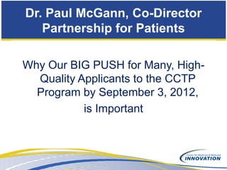 Dr. Paul McGann, Co-Director
   Partnership for Patients

Why Our BIG PUSH for Many, High-
  Quality Applicants to the CCTP
  Program by September 3, 2012,
           is Important
 
