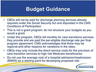 Budget Guidance
• CBOs will not be paid for discharge planning services already
  required under the Social Security Act and stipulated in the CMS
  Conditions of Participation
• This is not a grant program; do not structure your budgets as you
  would a grant.
• Under this program, CBOs bill monthly for care transitions services
  they provide and are paid the per-eligible discharge rate per final
  program agreement. CMS acknowledges that there may be
  regional and other reasons for variations in the rates.
• CBOs may only include the direct service costs for the provision of
  care transition services to high risk Medicare beneficiaries
• Do not use the average cost of a hospital admission/readmission
  ($9600) as a starting point for developing proposed rate
 
