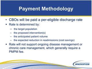 Payment Methodology

• CBOs will be paid a per-eligible discharge rate
 Rate is determined by:
   – the target population
   – the proposed intervention(s)
   – the anticipated patient volume
   – the expected reduction in readmissions (cost savings)
 Rate will not support ongoing disease management or
  chronic care management, which generally require a
  PMPM fee.
 
