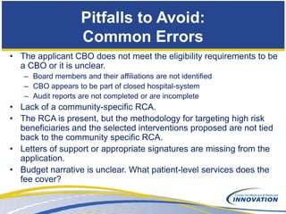 Pitfalls to Avoid:
                    Common Errors
• The applicant CBO does not meet the eligibility requirements to be
  a CBO or it is unclear.
   – Board members and their affiliations are not identified
   – CBO appears to be part of closed hospital-system
   – Audit reports are not completed or are incomplete
• Lack of a community-specific RCA.
• The RCA is present, but the methodology for targeting high risk
  beneficiaries and the selected interventions proposed are not tied
  back to the community specific RCA.
• Letters of support or appropriate signatures are missing from the
  application.
• Budget narrative is unclear. What patient-level services does the
  fee cover?
 